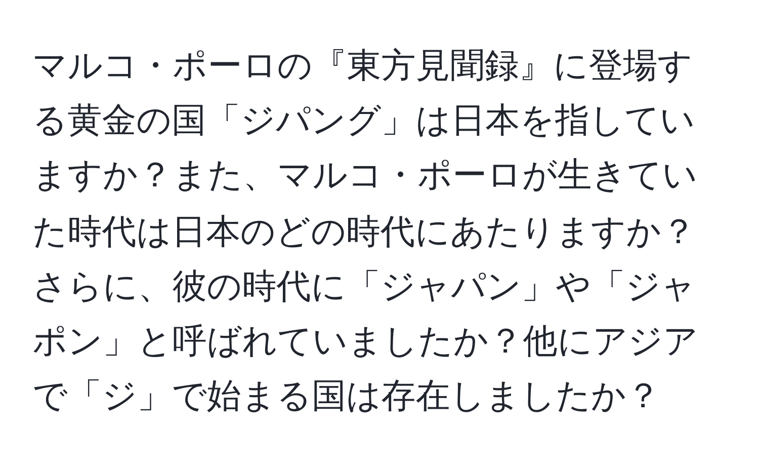 マルコ・ポーロの『東方見聞録』に登場する黄金の国「ジパング」は日本を指していますか？また、マルコ・ポーロが生きていた時代は日本のどの時代にあたりますか？さらに、彼の時代に「ジャパン」や「ジャポン」と呼ばれていましたか？他にアジアで「ジ」で始まる国は存在しましたか？