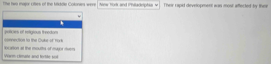 The two major cities of the Middle Colonies were New York and Philadelphia Their rapid development was most affected by their
policies of religious freedom
connection to the Duke of York
location at the mouths of major rivers
Warm climate and fertile soil