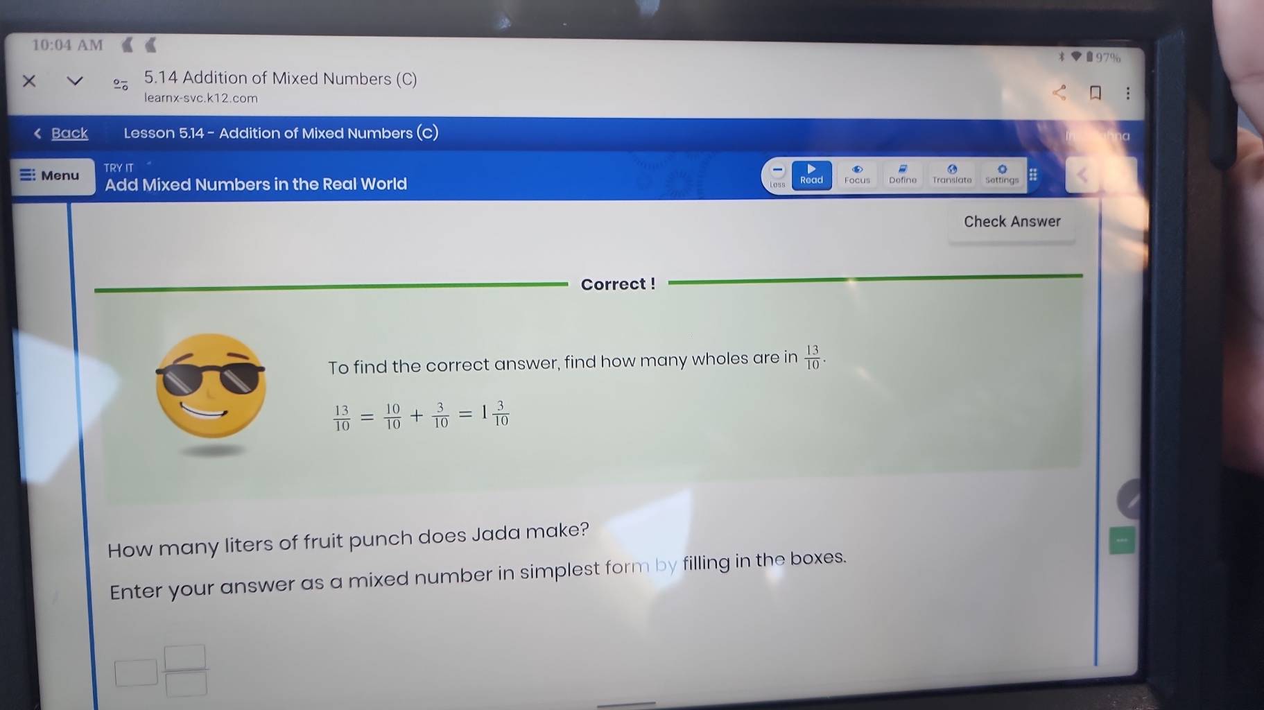 10:04 AM 
× 5.14 Addition of Mixed Numbers (C) 
learnx-svc.k12.com 
Back Lesson 5.14 - Addition of Mixed Numbers 
TRY IT 
Menu Add Mixed Numbers in the Real World 
Check Answer 
Correct ! 
To find the correct answer, find how many wholes are in  13/10 .
 13/10 = 10/10 + 3/10 =1 3/10 
How many liters of fruit punch does Jada make? 
Enter your answer as a mixed number in simplest form by filling in the boxes.