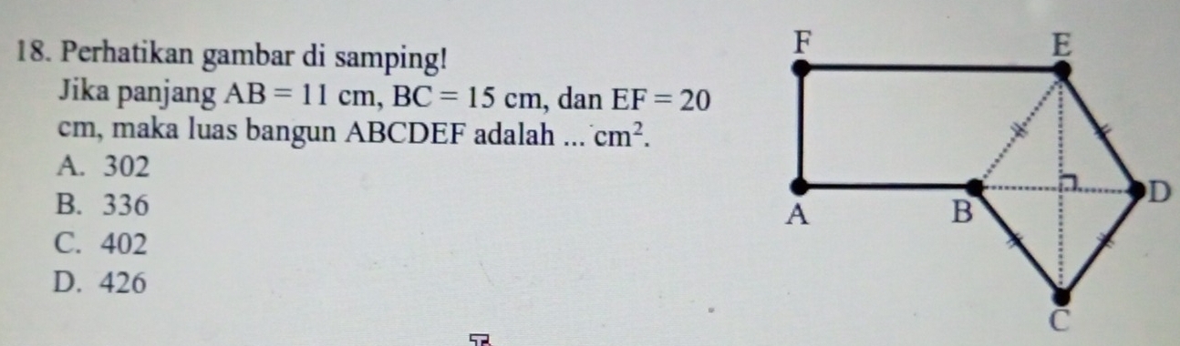 Perhatikan gambar di samping!
Jika panjang AB=11cm, BC=15cm , dan EF=20
cm, maka luas bangun ABCDEF adalah .. cm^2.
A. 302
B. 336
C. 402
D. 426