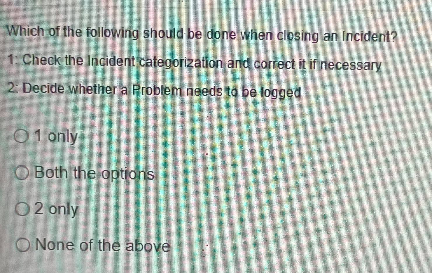 Which of the following should be done when closing an Incident?
1: Check the Incident categorization and correct it if necessary
2: Decide whether a Problem needs to be logged
1 only
Both the options
2 only
None of the above