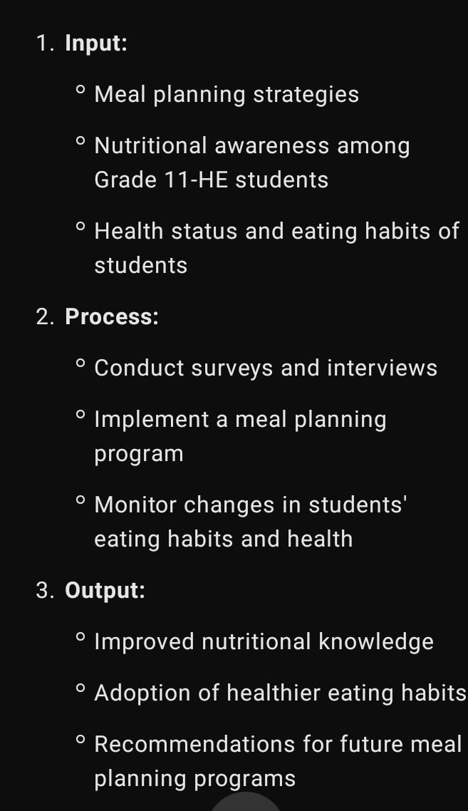 Input:
Meal planning strategies
Nutritional awareness among
Grade 11 -HE students
Health status and eating habits of
students
2. Process:
Conduct surveys and interviews
Implement a meal planning
program
Monitor changes in students'
eating habits and health
3. Output:
Improved nutritional knowledge
Adoption of healthier eating habits
Recommendations for future meal
planning programs