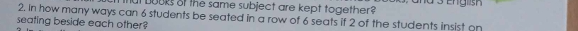 ut buoks of the same subject are kept together? d 3 English 
2. In how many ways can 6 students be seated in a row of 6 seats if 2 of the students insist on 
seating beside each other?