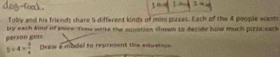 a 
.z 
Toby and his friends share 5 different kinds of mini pizzes. Eash of the 4 people wants 
try each kind of sure. Tone write the equation shown to decide how much pizza each 
gerson gets
5+4= 9/4  Draw a modal to represent the edumion