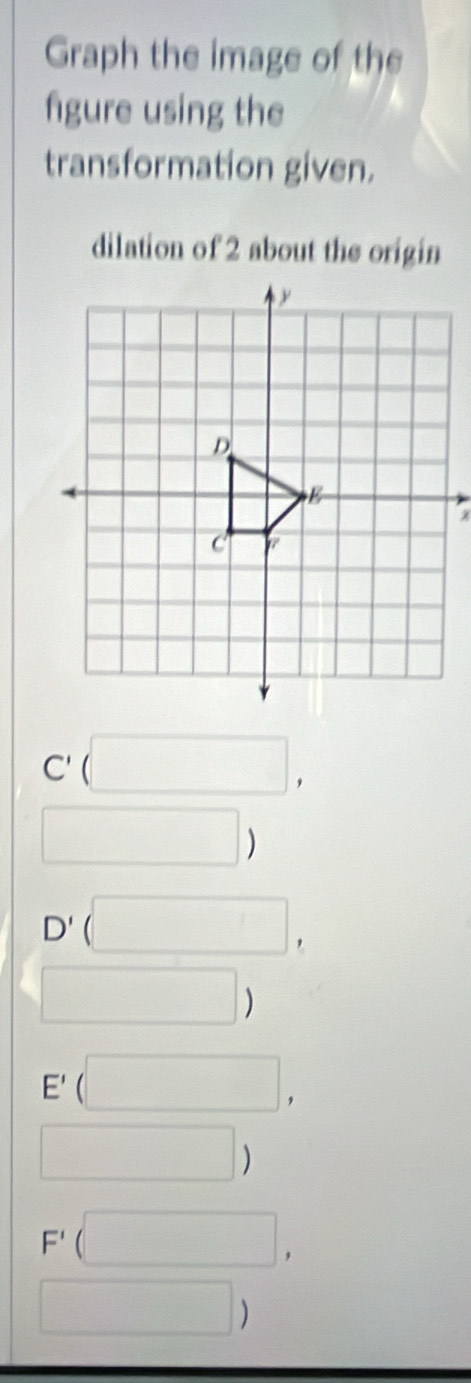 Graph the image of the 
fgure using the 
transformation given. 
dilation of 2 about the origin
C'(□ ,
□ )
D'(□ ,
□ )
E'(□ ,
□ )
F'(□ ,
□ )