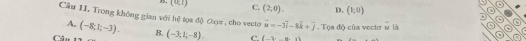 (0;1) C. (2;0). D. (1;0) D
Câu 11. Trong không gian với hệ tọa độ Oxyz , cho vectoơ vector u=-3vector i-8vector k+vector j. Tọa độ của vectơ u là
0
A. (-8;1;-3). B. (-3;1;-8). C. (-3· _ 8· 1)
Cân 11