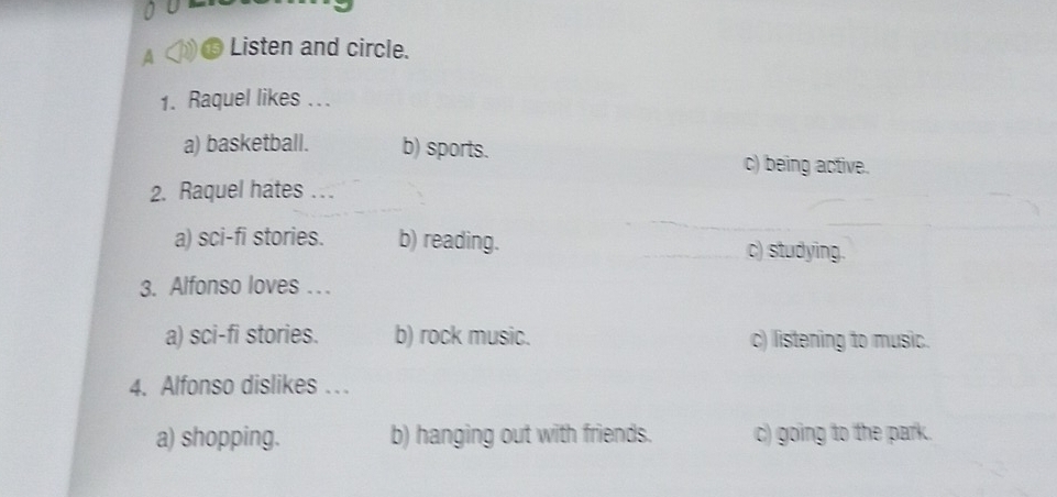 A Listen and circle.
1. Raquel likes ...
a) basketball. b) sports. c) being active.
2. Raquel hates . .
a) sci-fi stories. b) reading. c) studying.
3. Alfonso loves . . .
a) sci-fi stories. b) rock music. c) listening to music.
4. Alfonso dislikes . .
a) shopping. b) hanging out with friends. c) going to the park.