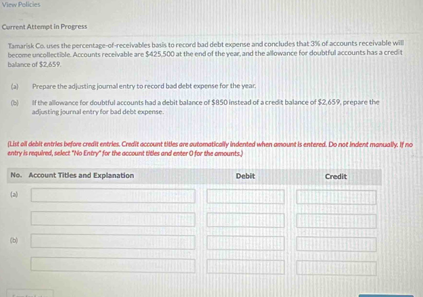 View Policies 
Current Attempt in Progress 
Tamarisk Co. uses the percentage-of-receivables basis to record bad debt expense and concludes that 3% of accounts receivable will 
become uncollectible. Accounts receivable are $425,500 at the end of the year, and the allowance for doubtful accounts has a credit 
balance of $2,659. 
(a) Prepare the adjusting journal entry to record bad debt expense for the year. 
(b) If the allowance for doubtful accounts had a debit balance of $850 instead of a credit balance of $2,659, prepare the 
adjusting journal entry for bad debt expense. 
(List all debit entries before credit entries. Credit account titles are automatically indented when amount is entered. Do not indent manually. If no 
entry is required, select "No Entry" for the account titles and enter O for the amounts.)