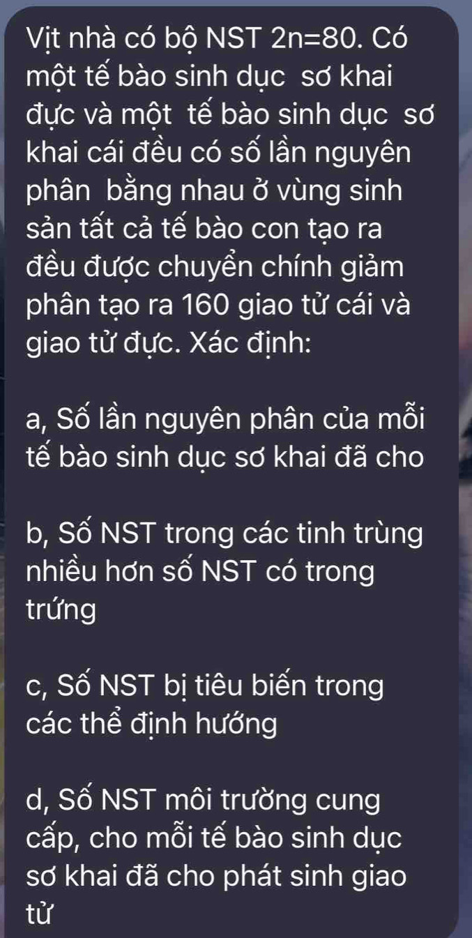 Vịt nhà có bộ NST 2n=80. Có 
một tế bào sinh dục sơ khai 
đực và một tế bào sinh dục sơ 
khai cái đều có số lần nguyên 
phân bằng nhau ở vùng sinh 
sản tất cả tế bào con tạo ra 
đều được chuyển chính giảm 
phân tạo ra 160 giao tử cái và 
giao tử đực. Xác định: 
a, Số lần nguyên phân của mỗi 
tế bào sinh dục sơ khai đã cho 
b, Số NST trong các tinh trùng 
nhiều hơn số NST có trong 
trứng 
c, Số NST bị tiêu biến trong 
các thể định hướng 
d, Số NST môi trường cung 
cấp, cho mỗi tế bào sinh dục 
sơ khai đã cho phát sinh giao 
tử