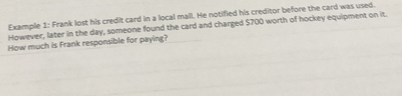 Example 1: Frank lost his credit card in a local mall. He notified his creditor before the card was used. 
However, later in the day, someone found the card and charged $700 worth of hockey equipment on it. 
How much is Frank responsible for paying?