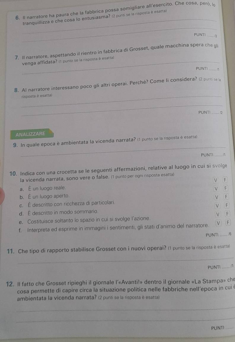 Il narratore ha paura che la fabbrica possa somigliare all’esercito. Che cosa, però, lo
_tranquillizza e che cosa lo entusiasma? (2 punti se la risposta è esatta)
_
PUNTI _/2
7. Il narratore, aspettando il rientro in fabbrica di Grosset, quale macchina spera che gli
_venga affidata? (1 punto se la risposta è esatta)
PUNTI _/
8. Al narratore interessano poco gli altri operai. Perché? Come li considera? (2 punti se la
_risposta è esatta)
_
PUNTI _n
ANALIZZARE
_
9. In quale epoca è ambientata la vicenda narrata? (1 punto se la risposta è esatta)
PUNTI _n
10. Indica con una crocetta se le seguenti affermazioni, relative al luogo in cui si svolge
la vicenda narrata, sono vere o false. (1 punto per ogni risposta esatta)
V F
a. É un luogo reale. ν F
b. É un luogo aperto. F
V
c. É descritto con ricchezza di particolari.
V F
d. É descritto in modo sommario.
√ F
e. Costituisce soltanto lo spazio in cui si svolge l'azione.
f. Interpreta ed esprime in immagini i sentimenti, gli stati d’animo del narratore. V F
PUNTI _/6
11. Che tipo di rapporto stabilisce Grosset con i nuovi operai? (1 punto se la risposta è esatta)
_
PUNTI _/1
12. Il fatto che Grosset ripieghi il giornale l’«Avanti!» dentro il giornale «La Stampa» che
cosa permette di capire circa la situazione politica nelle fabbriche nell’epoca in cui é
ambientata la vicenda narrata? (2 punti se la risposta è esatta)
_
_
PUNTI_
_