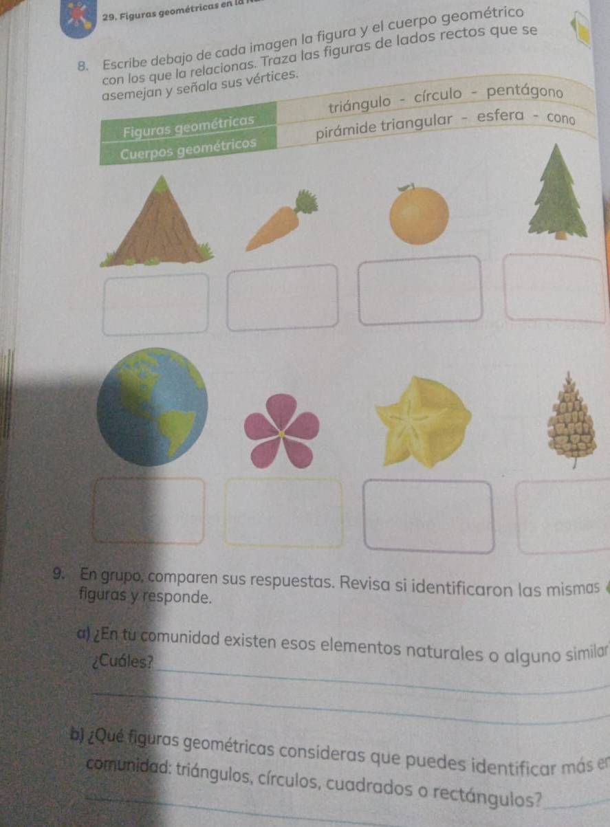 Figuras geométricas en la 
8. Escribe debajo de cada imagen la figura y el cuerpo geométrico 
con los que la relacionas. Traza las figuras de lados rectos que se 
asemejan y señala sus vértices. 
triángulo - círculo - pentágono 
Figuras geométricas 
Cuerpos geométricos pirámide triangular - esfera - cono 
9. En grupo, comparen sus respuestas. Revisa si identificaron las mismas 
figuras y responde. 
_ 
a) En tu comunidad existen esos elementos naturales o alguno similar 
¿Cuáles? 
_ 
b) ¿Qué figuras geométricas consideras que puedes identificar más en 
_ comunidad: triángulos, círculos, cuadrados o rectángulos?_