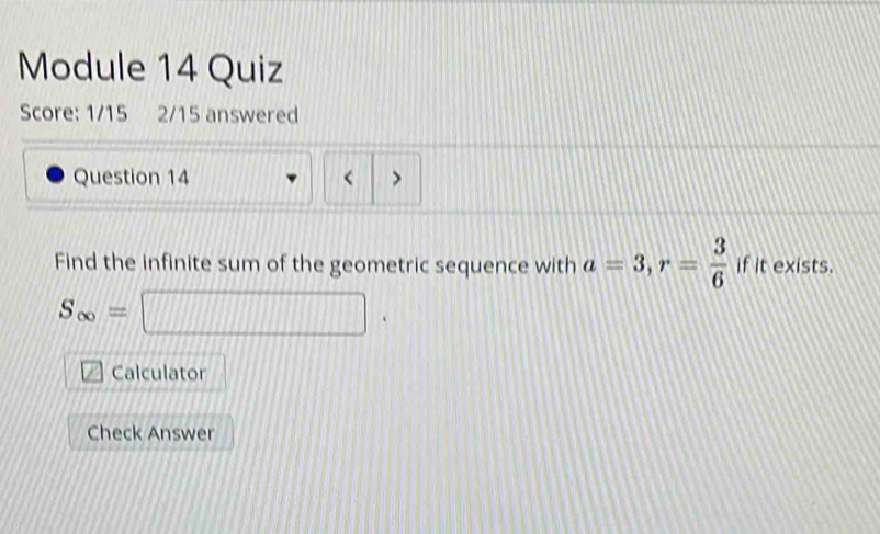 Module 14 Quiz 
Score: 1/15 2/15 answered 
Question 14 < > 
Find the infinite sum of the geometric sequence with a=3, r= 3/6  if it exists.
S_∈fty =□
Calculator 
Check Answer