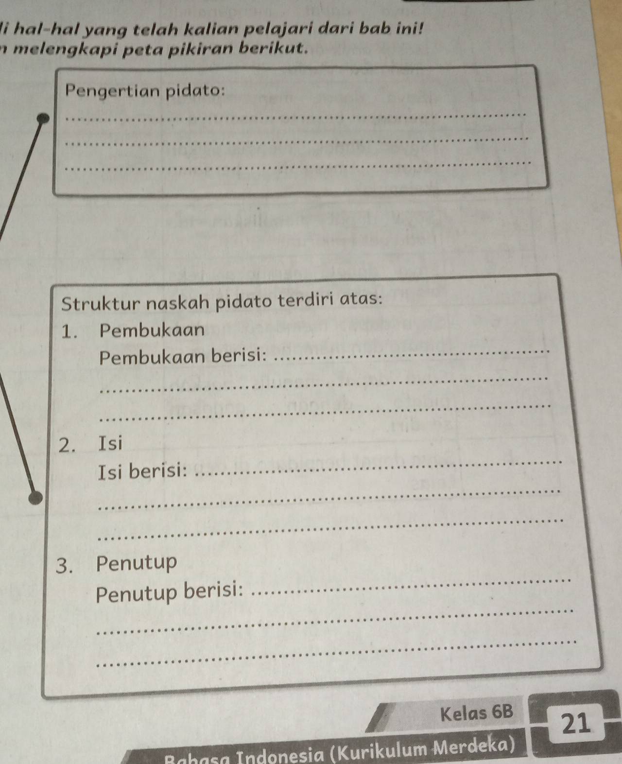 hal-hal yang telah kalian pelajari dari bab ini! 
n melengkapi peta pikiran berikut. 
Pengertian pidato: 
_ 
_ 
_ 
Struktur naskah pidato terdiri atas: 
1. Pembukaan 
Pembukaan berisi: 
_ 
_ 
_ 
_ 
2. Isi 
_ 
_ 
Isi berisi: 
_ 
_ 
3. Penutup 
_ 
Penutup berisi: 
_ 
Kelas 6B
21 
n a ç a ndonesia (Kurikulum Merdeka)