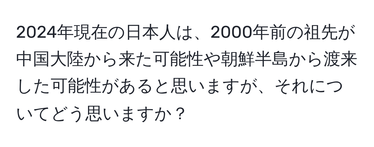 2024年現在の日本人は、2000年前の祖先が中国大陸から来た可能性や朝鮮半島から渡来した可能性があると思いますが、それについてどう思いますか？