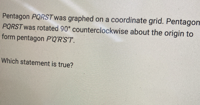 Pentagon PQRSTwas graphed on a coordinate grid. Pentagon
PQRST was rotated 90° counterclockwise about the origin to 
form pentagon P'Q'R'S'T. 
Which statement is true?