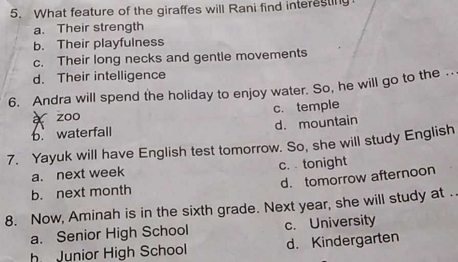 What feature of the giraffes will Rani find interesting
a. Their strength
b. Their playfulness
c. Their long necks and gentle movements
d. Their intelligence
6. Andra will spend the holiday to enjoy water. So, he will go to the .
è zoo c. temple
d. mountain
b. waterfall
7. Yayuk will have English test tomorrow. So, she will study English
a. next week c. tonight
d. tomorrow afternoon
b. next month
8. Now, Aminah is in the sixth grade. Next year, she will study at .
a. Senior High School c. University
h Junior High School d. Kindergarten