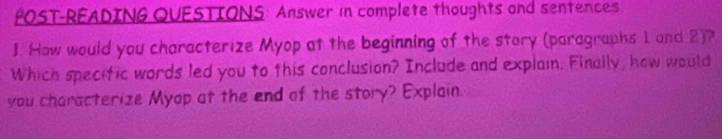 POST-READING QUESTIONS: Answer in complete thoughts and sentences. 
1. How would you characterize Myop at the beginning of the story (paragraphs 1 and 2)? 
Which specific words led you to this conclusion? Include and explain. Finally, how would 
you characterize Myop at the end of the story? Explain.