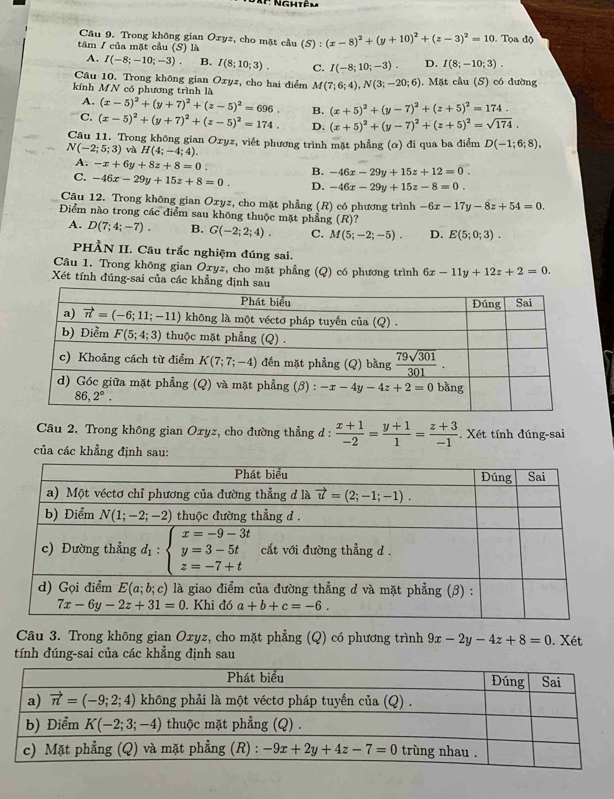 Trong không gian Oxyz, cho mặt cầu (S):(x-8)^2+(y+10)^2+(z-3)^2=10. Tọa độ
tâm I của mặt cầu (S) là
A. I(-8;-10;-3) B. I(8;10;3). C. I(-8;10;-3). D. I(8;-10;3).
Câu 10. Trong không gian Oxyz, cho hai điểm M(7;6;4),N(3;-20;6). Mặt cầu (S) có đường
kính MN có phương trình là
A. (x-5)^2+(y+7)^2+(z-5)^2=696. B. (x+5)^2+(y-7)^2+(z+5)^2=174.
C. (x-5)^2+(y+7)^2+(z-5)^2=174. D. (x+5)^2+(y-7)^2+(z+5)^2=sqrt(174).
Câu 11. Trong không gian Oxyz, viết phương trình mặt phẳng (α) đi qua ba điểm D(-1;6;8),
N(-2;5;3) và H(4;-4;4).
A. -x+6y+8z+8=0
C. -46x-29y+15z+8=0.
B. -46x-29y+15z+12=0.
D. -46x-29y+15z-8=0.
Câu 12. Trong không gian Oxyz, cho mặt phẳng (R) có phương trình -6x-17y-8z+54=0.
Điểm nào trong các điểm sau không thuộc mặt phẳng (R)?
A. D(7;4;-7). B. G(-2;2;4). C. M(5;-2;-5). D. E(5;0;3).
PHÀN II. Câu trắc nghiệm đúng sai.
Câu 1. Trong không gian Oxyz, cho mặt phẳng (Q) có phương trình 6x-11y+12z+2=0.
Xét tính đúng-sai của các khẳng định sau
Câu 2. Trong không gian Oxyz, cho đường thẳng d :  (x+1)/-2 = (y+1)/1 = (z+3)/-1 . Xét tính đúng-sai
của các khẳng định sau:
Câu 3. Trong không gian Oxyz, cho mặt phẳng (Q) có phương trình 9x-2y-4z+8=0. Xét
tính đúng-sai của các khẳng định sau