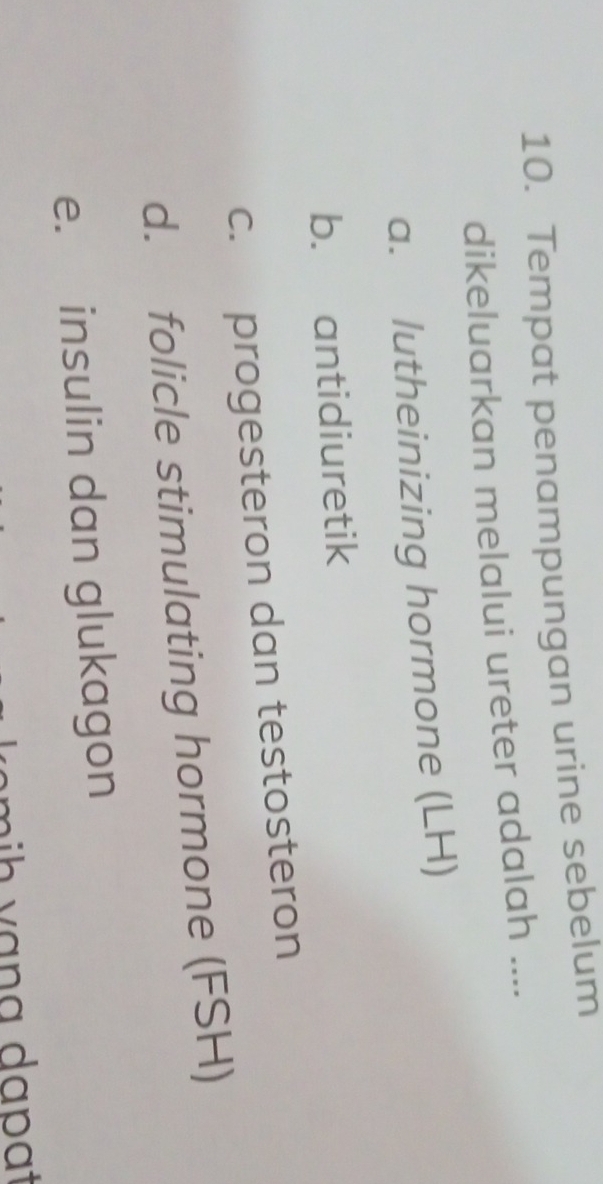 Tempat penampungan urine sebelum
dikeluarkan melalui ureter adalah ....
a. lutheinizing hormone (LH)
b. antidiuretik
c. progesteron dan testosteron
d. folicle stimulating hormone (FSH)
e. insulin dan glukagon