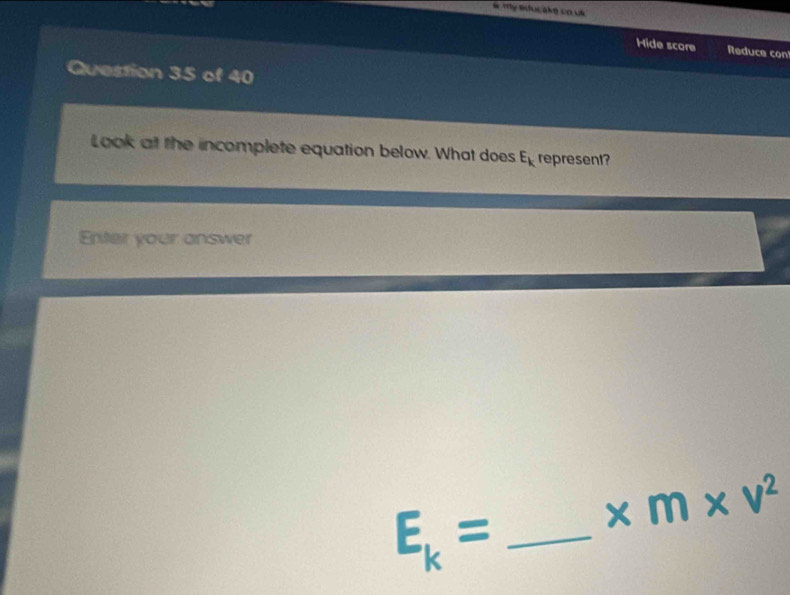 My Bducake co us 
Hide score Reduce con 
Question 35 of 40 
Look at the incomplete equation below. What does E_k represent? 
Enter your answer 
_ E_k=
* m* v^2