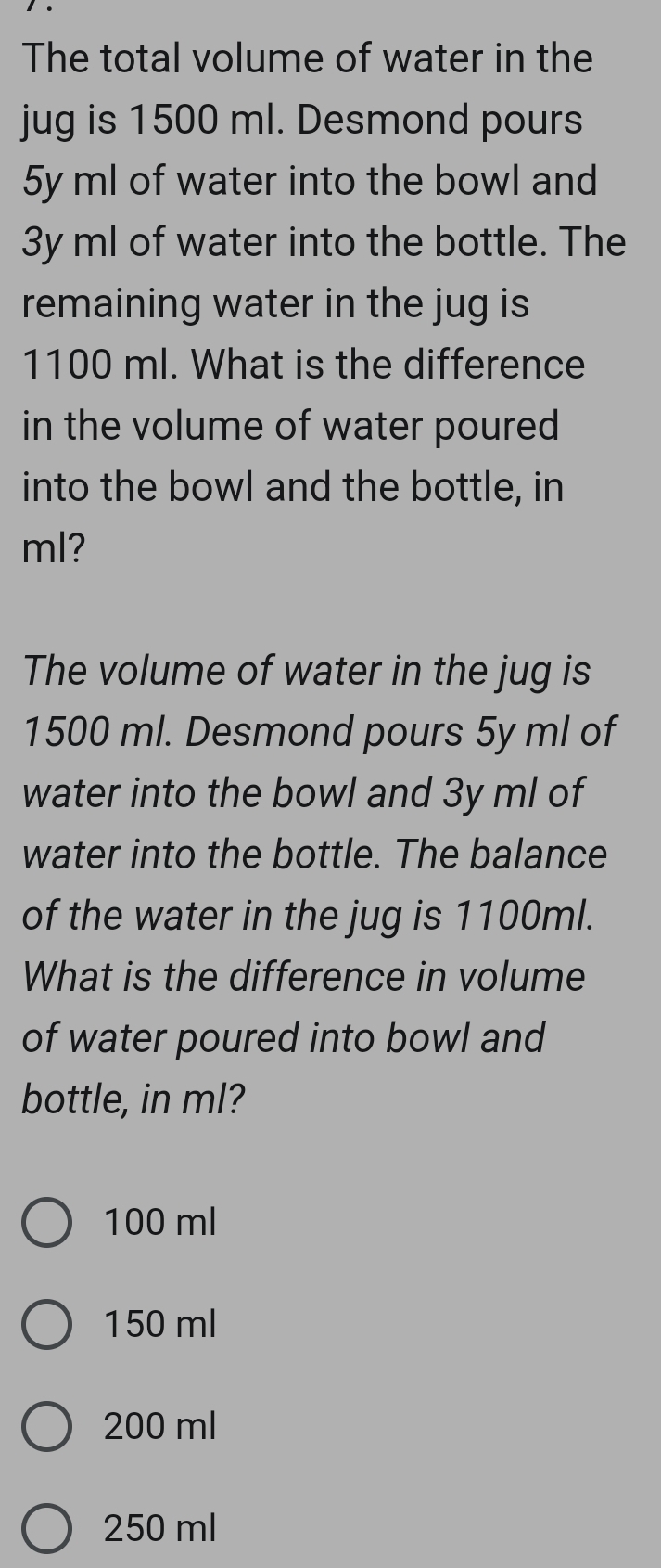 The total volume of water in the
jug is 1500 ml. Desmond pours
5y ml of water into the bowl and
3y ml of water into the bottle. The
remaining water in the jug is
1100 ml. What is the difference
in the volume of water poured 
into the bowl and the bottle, in
ml?
The volume of water in the jug is
1500 ml. Desmond pours 5y ml of
water into the bowl and 3y ml of
water into the bottle. The balance
of the water in the jug is 1100ml.
What is the difference in volume
of water poured into bowl and
bottle, in ml?
100 ml
150 ml
200 ml
250 ml