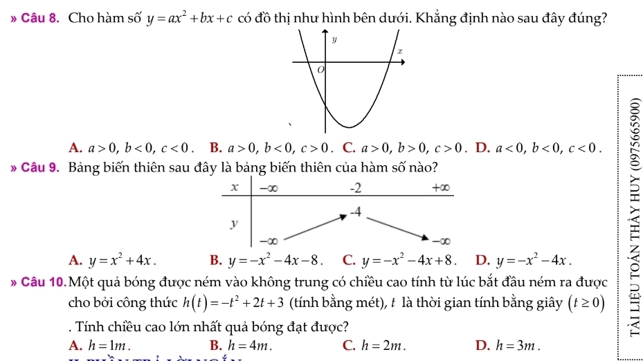 » Câu 8. Cho hàm số y=ax^2+bx+c có đồ thị như hình bên dưới. Khẳng định nào sau đây đúng?
A. a>0, b<0</tex>, c<0</tex> B. a>0, b<0</tex>, c>0. C. a>0, b>0, c>0. D. a<0</tex>, b<0</tex>, c<0</tex>. 
Câu 9. Bảng biến thiên sau đây là bảng biến thiên của hàm số nào?
A. y=x^2+4x. B. y=-x^2-4x-8. C. y=-x^2-4x+8. D. y=-x^2-4x. 
* Câu 10.Một quả bóng được ném vào không trung có chiều cao tính từ lúc bắt đầu ném ra được
cho bởi công thức h(t)=-t^2+2t+3 (tính bằng mét), t là thời gian tính bằng giây (t≥ 0). Tính chiều cao lớn nhất quả bóng đạt được?

A. h=1m. B. h=4m. C. h=2m. D. h=3m.