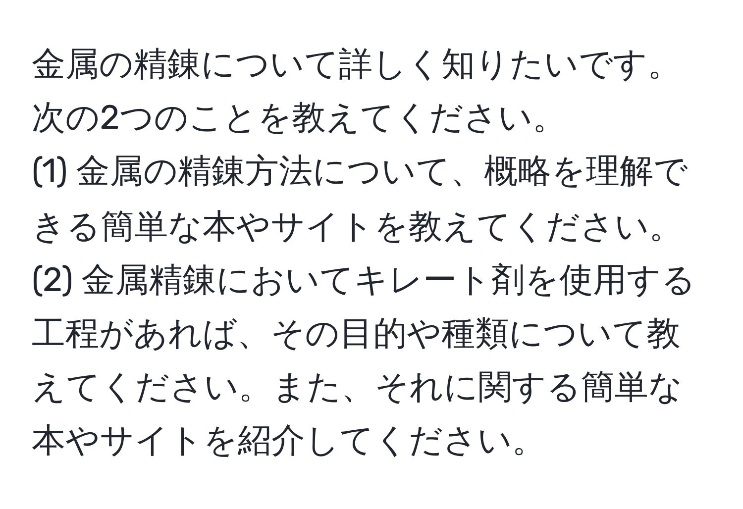 金属の精錬について詳しく知りたいです。次の2つのことを教えてください。  
(1) 金属の精錬方法について、概略を理解できる簡単な本やサイトを教えてください。  
(2) 金属精錬においてキレート剤を使用する工程があれば、その目的や種類について教えてください。また、それに関する簡単な本やサイトを紹介してください。