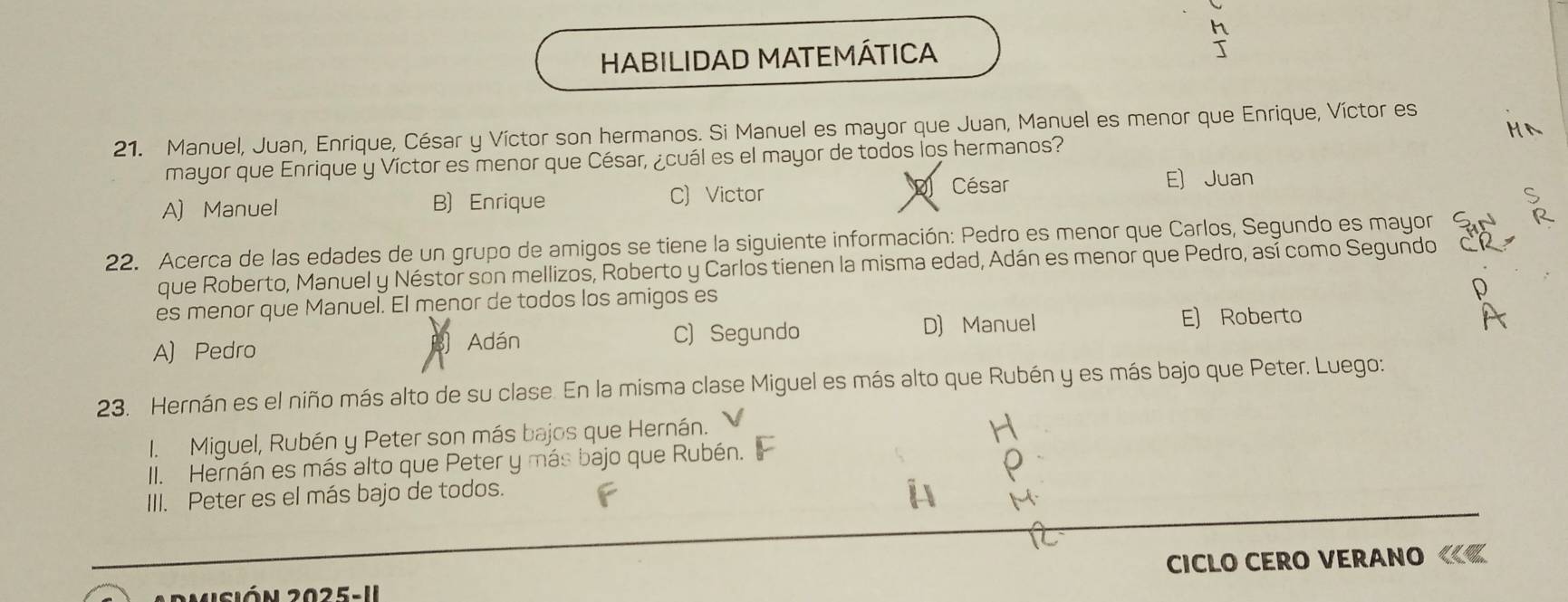 HABILIDAD MATEMÁTICA
21. Manuel, Juan, Enrique, César y Víctor son hermanos. Si Manuel es mayor que Juan, Manuel es menor que Enrique, Víctor es
mayor que Enrique y Víctor es menor que César, ¿cuál es el mayor de todos los hermanos?
D César E) Juan
A) Manuel B) Enrique
C) Victor
22. Acerca de las edades de un grupo de amigos se tiene la siguiente información: Pedro es menor que Carlos, Segundo es mayor
que Roberto, Manuel y Néstor son mellizos, Roberto y Carlos tienen la misma edad, Adán es menor que Pedro, así como Segundo
es menor que Manuel. El menor de todos los amigos es
A) Pedro
B Adán C) Segundo D) Manuel
E) Roberto
23. Hernán es el niño más alto de su clase. En la misma clase Miguel es más alto que Rubén y es más bajo que Peter. Luego:
I. Miguel, Rubén y Peter son más bajos que Hernán.
II. Hernán es más alto que Peter y más bajo que Rubén.
III. Peter es el más bajo de todos.
CICLO CERO VERANO