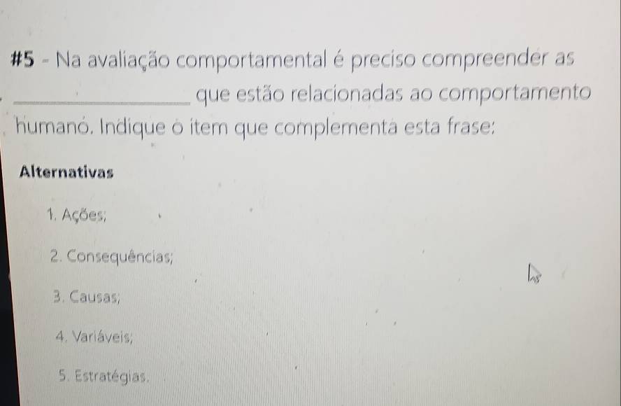 #5 - Na avaliação comportamental é preciso compreender as
_que estão relacionadas ao comportamento
humanó. Indique ò item que complementa esta frase:
Alternativas
1. Ações;
2. Consequências;
3. Causas;
4. Variáveis;
5. Estratégias.