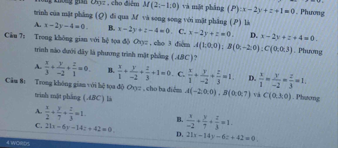 ng không gian Oxyz , cho điệm M(2;-1;0) và mặt phẳng (P) x-2y+z+1=0 、 Phương
trình của mặt phẳng (Q) đi qua M và song song với mặt phẳng (P) là
A. x-2y-4=0. B. x-2y+z-4=0 、 C. x-2y+z=0. D. x-2y+z+4=0. 
Câu 7: Trong không gian với hệ tọa độ Oxyz , cho 3 điểm A(1:0:0); B(0;-2;0) : C(0;0:3). Phương
trình nào dưới dây là phương trình mặt phẳng (ABC)?
A.  x/3 + y/-2 + z/1 =0. B.  x/1 + y/-2 + z/3 +1=0. C.  x/1 + y/-2 + z/3 =1. D.  x/1 = y/-2 = z/3 =1. 
Câu 8: Trong không gian với hệ tọa độ Oxyz , cho ba điểm A(-2;0:0), B(0;0;7) và C(0:3:0). Phương
triình mặt phẳng (ABC) là
A.  x/2 + y/7 + z/3 =1.
B.  x/-2 + y/7 + z/3 =1.
C. 21x-6y-14z+42=0.
D. 21x-14y-6z+42=0. 
4 WORDS