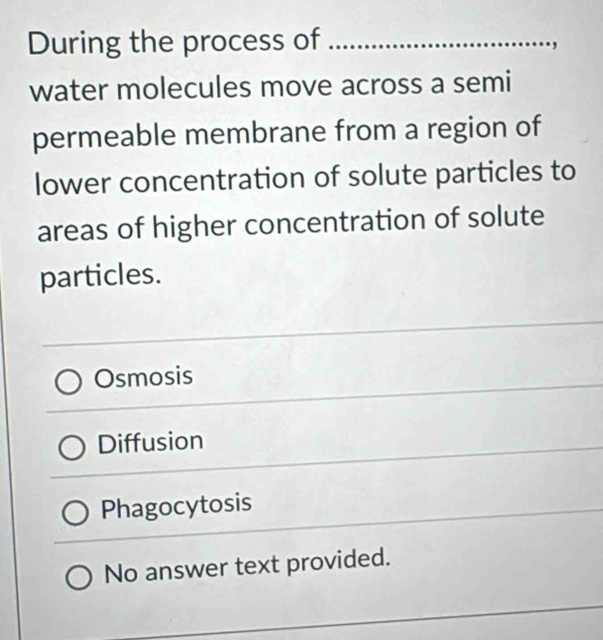 During the process of_
water molecules move across a semi
permeable membrane from a region of
lower concentration of solute particles to
areas of higher concentration of solute
particles.
Osmosis
Diffusion
Phagocytosis
No answer text provided.