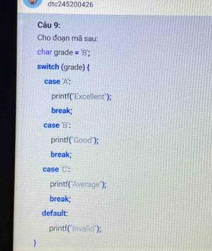 dtc245200426
Câu 9:
Cho đoạn mã sau:
char grade ='B' 
switch (grade) 
case 'A':
printf("Excellent");
break;
case 'B':
printf("Good");
break;
case 'C':
printf("Average");
break;
default:
printf("Invalid");