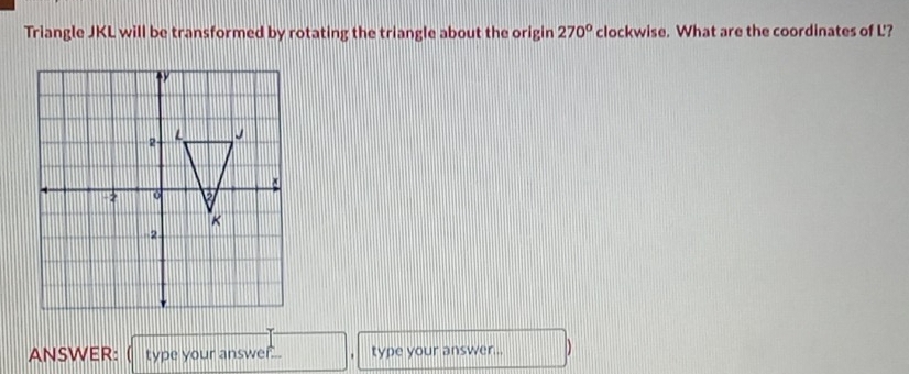 Triangle JKL will be transformed by rotating the triangle about the origin 270° clockwise. What are the coordinates of L'? 
ANSWER: type your answer ... type your answer...