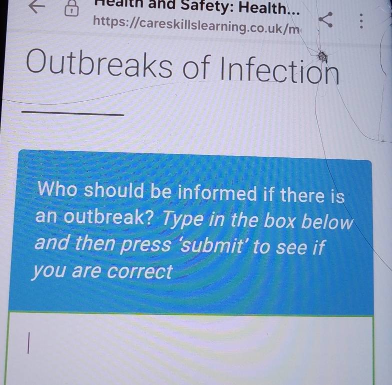 Health and Safety: Health... 
1 
https://careskillslearning.co.uk/m 
: 
Outbreaks of Infection 
Who should be informed if there is 
an outbreak? Type in the box below 
and then press ‘submit’ to see if 
you are correct