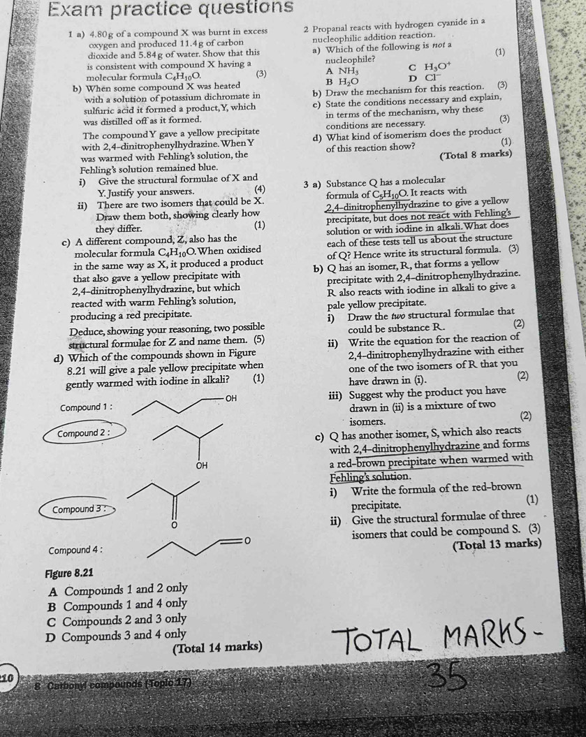 Exam practice questions
1 a) 4.80g of a compound X was burnt in excess 2 Propanal reacts with hydrogen cyanide in a
oxygen and produced 11.4g of carbon
dioxide and 5.84g of water. Show that this nucleophilic addition reaction.
a) Which of the following is not a
is consistent with compound X having a nucleophile? (1)
molecular formula C_4H_10O. (3) A NH_3 C H_3O^+
B
b) When some compound X was heated H_2O D Cl^- (3)
with a solution of potassium dichromate in b) Draw the mechanism for this reaction.
sulfuric acid it formed a product,Y, which c) State the conditions necessary and explain,
was distilled off as it formed. in terms of the mechanism, why these
The compoundY gave a yellow precipitate conditions are necessary.
with 2,4-dinitrophenylhydrazine. When Y d) What kind of isomerism does the product (3)
was warmed with Fehling’s solution, the of this reaction show? (1)
Fehling’s solution remained blue. (Total 8 marks)
i) Give the structural formulae of X and
Y. Justify your answers. (4) 3 a) Substance Q has a molecular
ii) There are two isomers that could be X. formula of C_5H_10O It reacts with
Draw them both, showing clearly how 2,4-dinitrophenylhydrazine to give a yellow
they differ. (1) precipitate, but does not react with Fehling's
c) A different compound, Z, also has the solution or with iodine in alkali.What does
molecular formula C_4H_10O. When oxidised each of these tests tell us about the structure
in the same way as X, it produced a product of Q? Hence write its structural formula. (3)
that also gave a yellow precipitate with b) Q has an isomer, R, that forms a yellow
2,4-dinitrophenylhydrazine, but which precipitate with 2,4-dinitrophenylhydrazine.
reacted with warm Fehling’s solution, R also reacts with iodine in alkali to give a
producing a red precipitate. pale yellow precipitate.
Deduce, showing your reasoning, two possible i) Draw the two structural formulae that
structural formulae for Z and name them. (5) could be substance R.
d) Which of the compounds shown in Figure ii) Write the equation for the reaction of (2)
8.21 will give a pale yellow precipitate when 2,4-dinitrophenylhydrazine with either
one of the two isomers of R that you
gently warmed with iodine in alkali? (1) have drawn in (i).
(2)
iii) Suggest why the product you have
drawn in (ii) is a mixture of two
isomers. (2)
c) Q has another isomer, S, which also reacts
with 2,4-dinitrophenylhydrazine and forms
a red-brown precipitate when warmed with
Fehling’s solution.
i) Write the formula of the red-brown
precipitate. (1)
ii) Give the structural formulae of three
isomers that could be compound S. (3)
(Total 13 marks)
Flgure 8.21
A Compounds 1 and 2 only
B Compounds 1 and 4 only
C Compounds 2 and 3 only
D Compounds 3 and 4 only
(Total 14 marks)
10
8 Cathonyl compounds (Toplc 17)