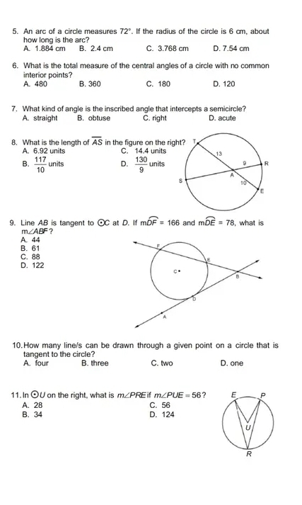 An arc of a circle measures 72°. If the radius of the circle is 6 cm, about
how long is the arc?
A. 1.884 cm B. 2.4 cm C. 3.768 cm D. 7.54 cm
6. What is the total measure of the central angles of a circle with no common
interior points?
A. 480 B. 360 C. 180 D. 120
7. What kind of angle is the inscribed angle that intercepts a semicircle?
A. straight B. obtuse C. right D. acute
8. What is the length of overline AS in the figure on the rig
A. 6.92 units C. 14.4 units
B.  117/10 units D.  130/9 units
9. Line AB is tangent to odot C at D. If mwidehat DF=166 and mwidehat DE=78 , what is
m∠ ABF ?
A. 44
B. 61
C. 88
D. 122
10.How many line/s can be drawn through a given point on a circle that is
tangent to the circle?
A. four B. three C. two D. one
11. In odot U on the right, what is m∠ PRE if m∠ PUE=56 ?
A. 28 C. 56
B. 34 D. 124