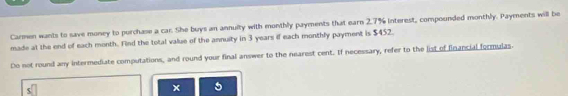 Carmen wants to save money to purchase a car. She buys an annulty with monthly payments that earn 2.7% Interest, compounded monthly. Payments will be 
made at the end of each month. Find the total value of the annuity in 3 years if each monthly payment is $452. 
Do not round any intermediate computations, and round your final answer to the nearest cent. If necessary, refer to the list of financial formulas. 
5 
x 5