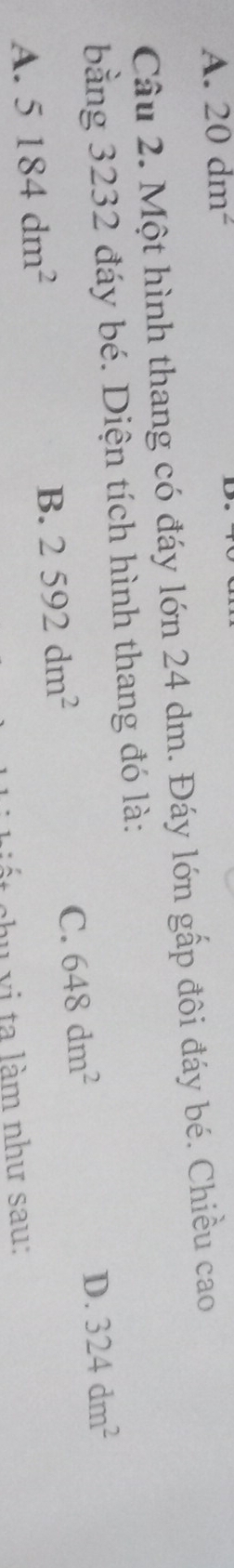 A. 20dm^2
Câu 2. Một hình thang có đáy lớn 24 dm. Đáy lớn gấp đôi đáy bé. Chiều cao
bằng 3232 đáy bé. Diện tích hình thang đó là:
D.
A. 5184dm^2
B. 2592dm^2 648dm^2 324dm^2
C.
shu vi ta làm như sau:
