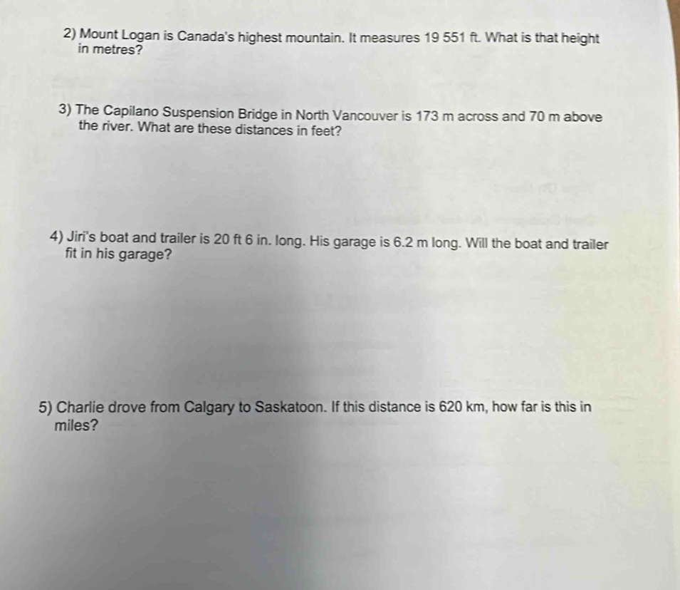 Mount Logan is Canada's highest mountain. It measures 19 551 ft. What is that height 
in metres? 
3) The Capilano Suspension Bridge in North Vancouver is 173 m across and 70 m above 
the river. What are these distances in feet? 
4) Jiri's boat and trailer is 20 ft 6 in. long. His garage is 6.2 m long. Will the boat and trailer 
fit in his garage? 
5) Charlie drove from Calgary to Saskatoon. If this distance is 620 km, how far is this in 
miles?