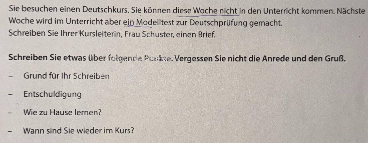 Sie besuchen einen Deutschkurs. Sie können diese Woche nicht in den Unterricht kommen. Nächste 
Woche wird im Unterricht aber ein Modelltest zur Deutschprüfung gemacht. 
Schreiben Sie Ihrer Kursleiterin, Frau Schuster, einen Brief. 
Schreiben Sie etwas über folgende Punkte. Vergessen Sie nicht die Anrede und den Gruß. 
Grund für Ihr Schreiben 
Entschuldigung 
Wie zu Hause lernen? 
Wann sind Sie wieder im Kurs?