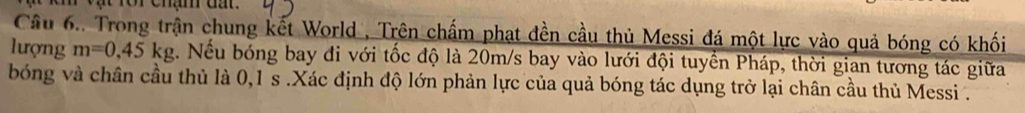 for chậm đất. 
Câu 6.. Trong trận chung kết World , Trên chấm phạt đền cầu thủ Messi đá một lực vào quả bóng có khối 
lượng m=0,45kg. Nếu bóng bay đi với tốc độ là 20m/s bay vào lưới đội tuyền Pháp, thời gian tương tác giữa 
bóng và chân cầu thủ là 0,1 s.Xác định độ lớn phản lực của quả bóng tác dụng trở lại chân cầu thủ Messi .