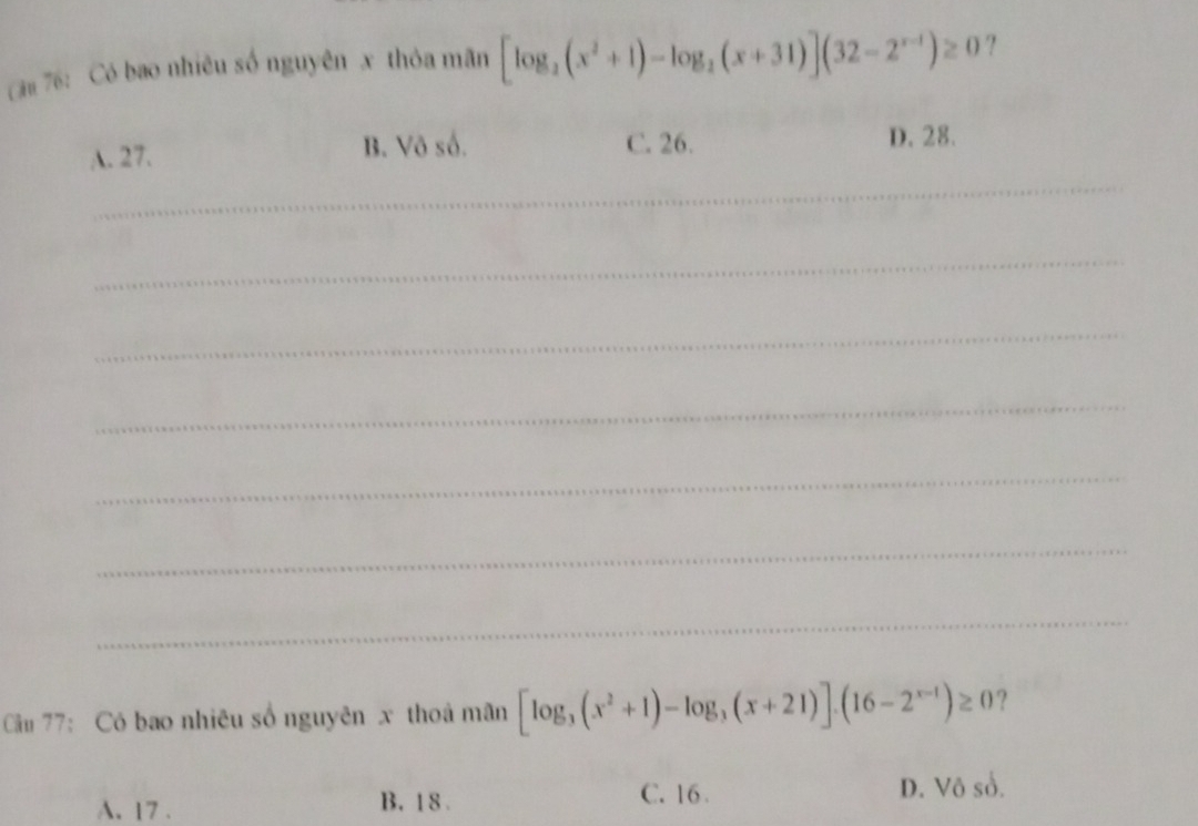 că 76: Có bao nhiêu số nguyên x thỏa mãn [log _2(x^2+1)-log _2(x+31)](32-2^(x-1))≥ 0 ?
_
A. 27. B. Vô số. C. 26.
D. 28.
_
_
_
_
_
_
Câu 77: Có bao nhiêu số nguyên x thoả mãn [log _3(x^2+1)-log _3(x+21)].(16-2^(x-1))≥ 0 ?
A. 17. B. 1 8 .
C. 16 D. Vô sổ.