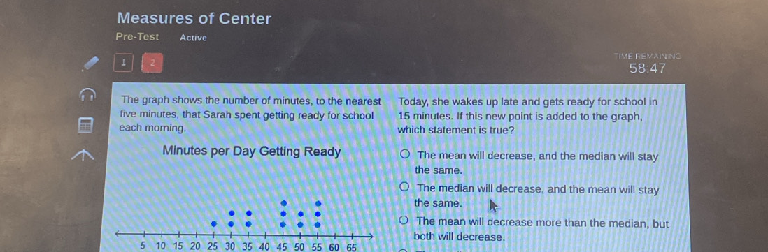 Measures of Center
Pre-Test Active
TIME REMAINING
1 2
58:47
The graph shows the number of minutes, to the nearest Today, she wakes up late and gets ready for school in
five minutes, that Sarah spent getting ready for school 15 minutes. If this new point is added to the graph,
each morning. which statement is true?
Minutes per Day Getting Ready The mean will decrease, and the median will stay
the same.
The median will decrease, and the mean will stay
the same.
The mean will decrease more than the median, but
both will decrease.
15 20 25 30 35 40 45 50 55 60 65