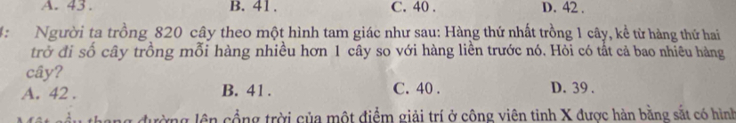 A. 43. B. 41. C. 40. D. 42.
4: Người ta trồng 820 cây theo một hình tam giác như sau: Hàng thứ nhất trồng 1 cây, kề từ hàng thứ hai
trở đi số cây trồng mỗi hàng nhiều hơn 1 cây so với hàng liền trước nó. Hỏi có tất cả bao nhiêu hàng
cây?
A. 42. B. 41. C. 40. D. 39.
T h ng đ ường lên cổng trời của một điểm giải trí ở công viên tỉnh X được hàn bằng sắt có hình