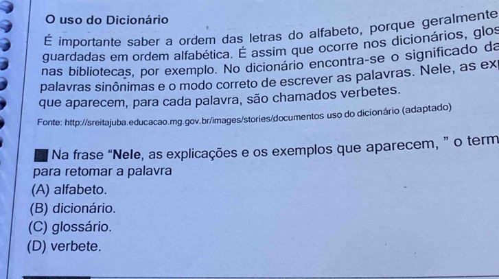 uso do Dicionário
É importante saber a ordem das letras do alfabeto, porque geralmente
guardadas em ordem alfabética. É assim que ocorre nos dicionários, glos
nas bibliotecas, por exemplo. No dicionário encontra-se o significado da
palavras sinônimas e o modo correto de escrever as palavras. Nele, as ex
que aparecem, para cada palavra, são chamados verbetes.
Fonte: http://sreitajuba.educacao.mg.gov.br/images/stories/documentos uso do dicionário (adaptado)
I Na frase “Nele, as explicações e os exemplos que aparecem, ” o term
para retomar a palavra
(A) alfabeto.
(B) dicionário.
(C) glossário.
(D) verbete.