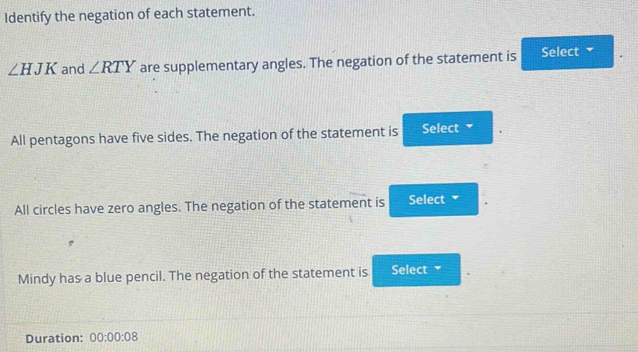 Identify the negation of each statement.
∠ HJK and ∠ RTY are supplementary angles. The negation of the statement is Select 
All pentagons have five sides. The negation of the statement is Select 
All circles have zero angles. The negation of the statement is Select 
Mindy has a blue pencil. The negation of the statement is Select 
Duration: 00:00:08