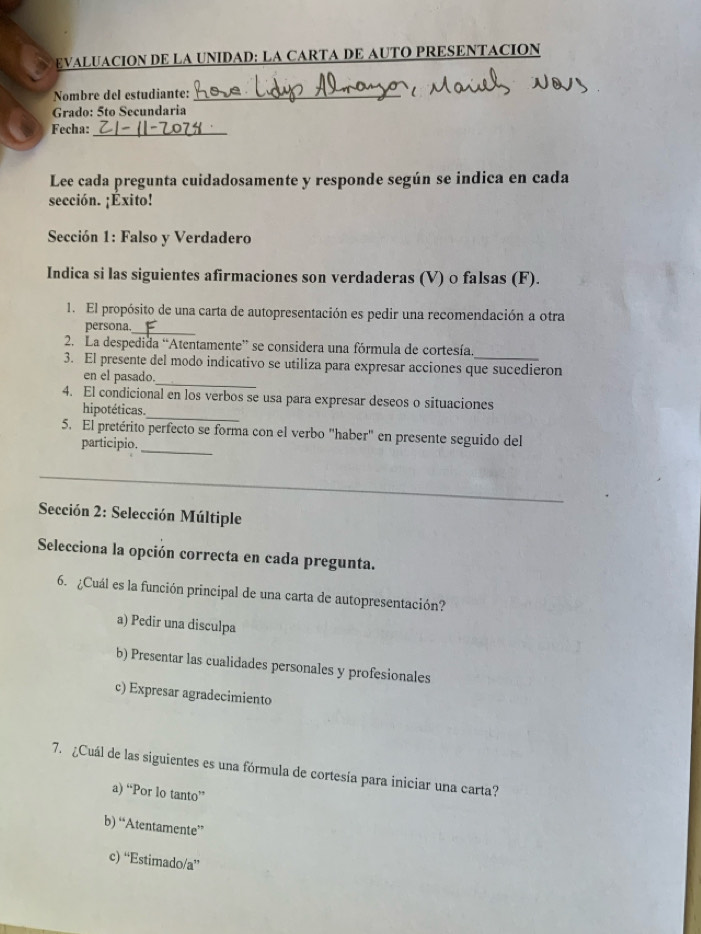 EVALUACION DE LA UNIDAD: LA CARTA DE AUTO PRESENTACION
Nombre del estudiante:_
Grado: 5to Secundaria
Fecha:_
Lee cada pregunta cuidadosamente y responde según se indica en cada
sección. ¡Éxito!
Sección 1: Falso y Verdadero
Indica si las siguientes afirmaciones son verdaderas (V) 0 falsas (F).
1. El propósito de una carta de autopresentación es pedir una recomendación a otra
_
persona.
2. La despedida “Atentamente” se considera una fórmula de cortesía.
3. El presente del modo indicativo se utiliza para expresar acciones que sucedieron
en el pasado._
_
4. El condicional en los verbos se usa para expresar deseos o situaciones
hipotéticas.
5. El pretérito perfecto se forma con el verbo "haber" en presente seguido del
participio._
Sección 2: Selección Múltiple
Selecciona la opción correcta en cada pregunta.
6. ¿Cuál es la función principal de una carta de autopresentación?
a) Pedir una disculpa
b) Presentar las cualidades personales y profesionales
c) Expresar agradecimiento
7. Cuál de las siguientes es una fórmula de cortesía para iniciar una carta?
a) “Por lo tanto”
b) “Atentamente”
c) “Estimado/a”