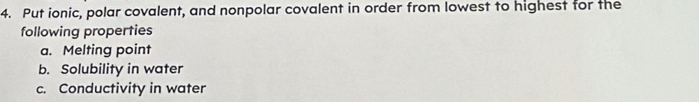 Put ionic, polar covalent, and nonpolar covalent in order from lowest to highest for the 
following properties 
a. Melting point 
b. Solubility in water 
c. Conductivity in water