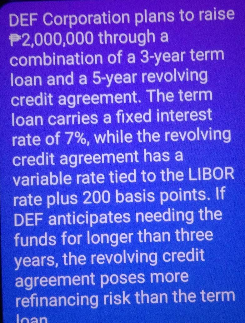 DEF Corporation plans to raise
2,000,000 through a 
combination of a 3-year term 
loan and a 5-year revolving 
credit agreement. The term 
loan carries a fixed interest 
rate of 7%, while the revolving 
credit agreement has a 
variable rate tied to the LIBOR 
rate plus 200 basis points. If 
DEF anticipates needing the 
funds for longer than three
years, the revolving credit 
agreement poses more 
refinancing risk than the term 
loan